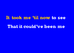 It took me 'til now to see

That it could've been me