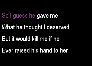 So I guess he gave me
What he thought I deserved

But it would kill me if he

Ever raised his hand to her