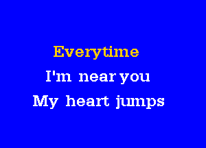Everytime
I'm near you

My heart jumps