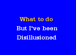 What to do
But I've been

Disillusioned
