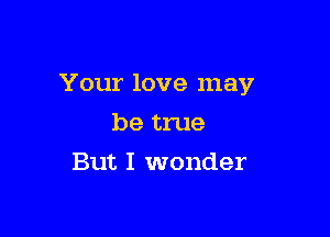 Your love may

be true
But I wonder