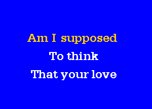 Am I supposed

To think
That your love