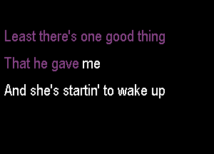 Least there's one good thing

That he gave me

And she's startin' to wake up