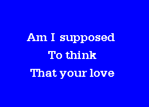 Am I supposed

To think
That your love