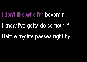I don't like who I'm becomin'

I know I've gotta do somethin'

Before my life passes right by