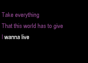 Take everything

That this world has to give

lwanna live