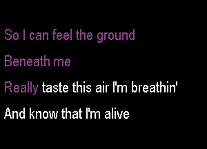 So I can feel the ground

Beneath me

Really taste this air I'm breathin'

And know that I'm alive
