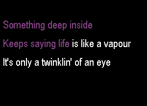 Something deep inside

Keeps saying life is like a vapour

lfs only a twinklin' of an eye