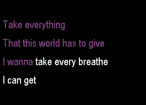 Take everything

That this world has to give

lwanna take every breathe

I can get