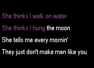 She thinks I walk on water
She thinks I hung the moon

She tells me every mornin'

They just don't make men like you