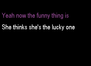Yeah now the funny thing is

She thinks she's the lucky one