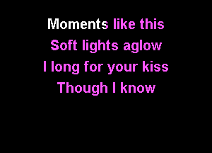 Moments like this
Soft lights aglow
I long for your kiss

Though I know