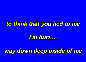 to think that you lied to me

I'm hurt...

way down deep inside of me