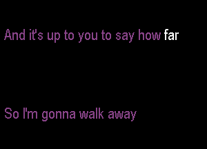 And it's up to you to say how far

So I'm gonna walk away