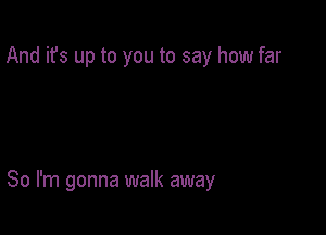 And it's up to you to say how far

So I'm gonna walk away