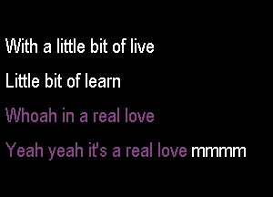 With a little bit of live
Little bit of learn

Whoah in a real love

Yeah yeah it's a real love mmmm