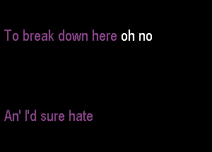 To break down here oh no

An' I'd sure hate