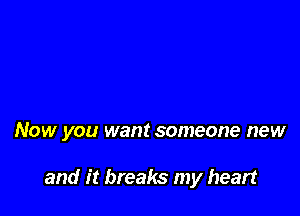 NOW you want someone new

and it breaks my heart