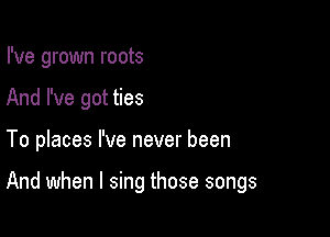 I've grown roots

And I've got ties

To places I've never been

And when I sing those songs