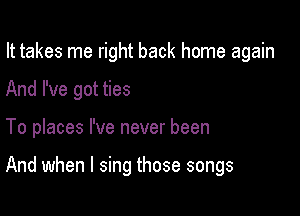 It takes me right back home again

And I've got ties
To places I've never been

And when I sing those songs
