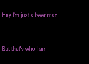 Hey I'm just a beer man

But that's who I am