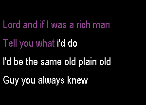 Lord and ifl was a rich man
Tell you what I'd do

I'd be the same old plain old

Guy you always knew