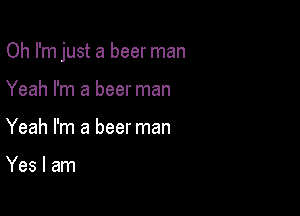 Oh I'm just a beer man

Yeah I'm a beer man
Yeah I'm a beer man

Yes I am