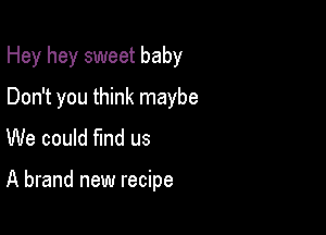 Hey hey sweet baby
Don't you think maybe
We could find us

A brand new recipe