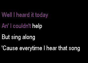 Well I heard it today
An' I couldn't help

But sing along

'Cause everytime I hear that song