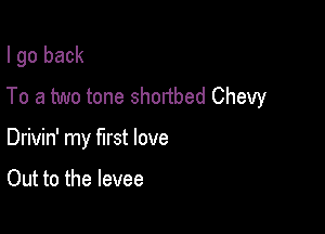 I go back
To a two tone shortbed Chevy

Drivin' my first love

Out to the levee