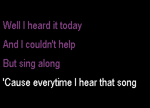 Well I heard it today
And I couldn't help

But sing along

'Cause everytime I hear that song