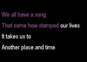 We all have a song

That some how stamped our lives

It takes us to

Another place and time