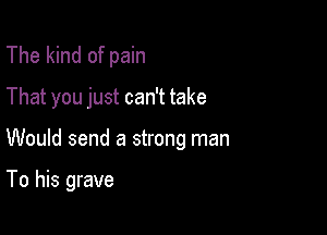 The kind of pain
That you just can't take

Would send a strong man

To his grave