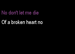 No don't let me die

Of a broken heart no