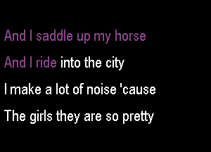 And I saddle up my horse
And I ride into the city

lmake a lot of noise 'cause

The girls they are so pretty