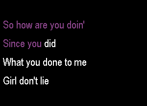 So how are you doin'

Since you did
What you done to me
Girl don't lie