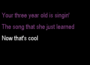 Your three year old is singin'

The song that she just learned

Now thafs cool