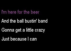 I'm here for the beer
And the ball bustin' band

Gonna get a little crazy

Just because I can