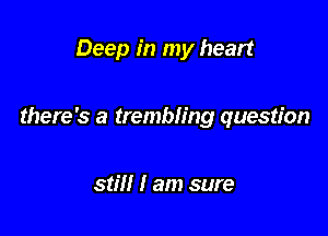 Deep in my heart

there's a trembling question

still I am sure