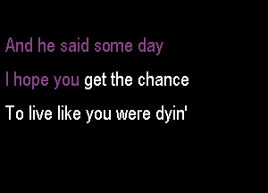 And he said some day

I hope you get the chance

To live like you were dyin'