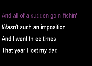 And all of a sudden goin' fushin'

Wasn't such an imposition
And I went three times

That year I lost my dad
