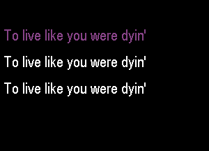 To live like you were dyin'

To live like you were dyin'

To live like you were dyin'