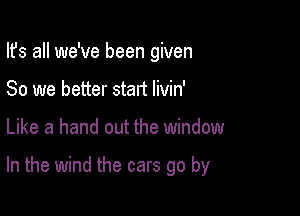 Its all we've been given
80 we better start Iivin'

Like a hand out the window

In the wind the cars go by