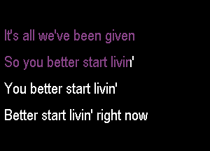 Ifs all we've been given
80 you better start livin'

You better start livin'

Better start livin' right now