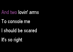 And two lovin' arms
To console me

I should be scared

It's so right