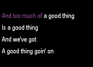 And too much of a good thing

Is a good thing
And we've got

A good thing goin' on