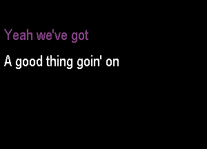 Yeah we've got

A good thing goin' on