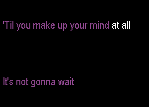 'Til you make up your mind at all

It's not gonna wait