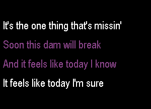 Ifs the one thing thafs missin'

Soon this dam will break

And it feels like today I know

It feels like today I'm sure