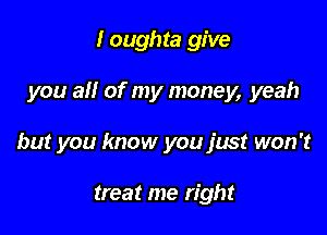 I oughta give

you ail of my money, yeah

but you know you just won't

treat me right